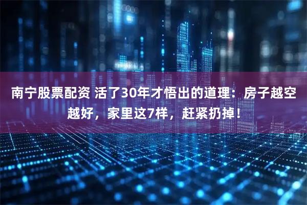 南宁股票配资 活了30年才悟出的道理：房子越空越好，家里这7样，赶紧扔掉！