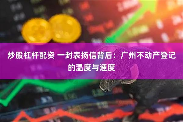炒股杠杆配资 一封表扬信背后：广州不动产登记的温度与速度