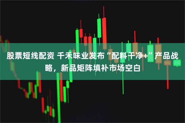 股票短线配资 千禾味业发布“配料干净+”产品战略，新品矩阵填补市场空白